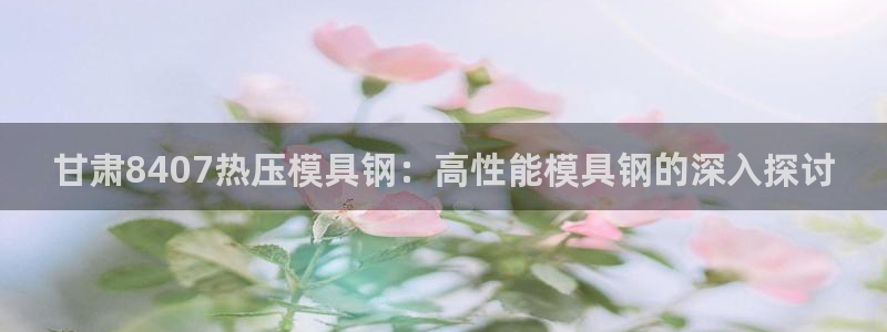 易倍单词官网下载：甘肃8407热压模具钢：高性能模具钢的