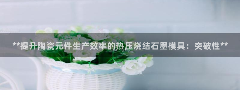 易倍emc安全吗：**提升陶瓷元件生产效率的热压烧结石墨